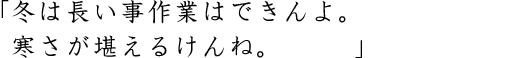 「冬は長い事作業はできんよ。寒さが堪えるけんね。」