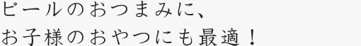 ビールのおつまみに、お子様のおやつにも最適！